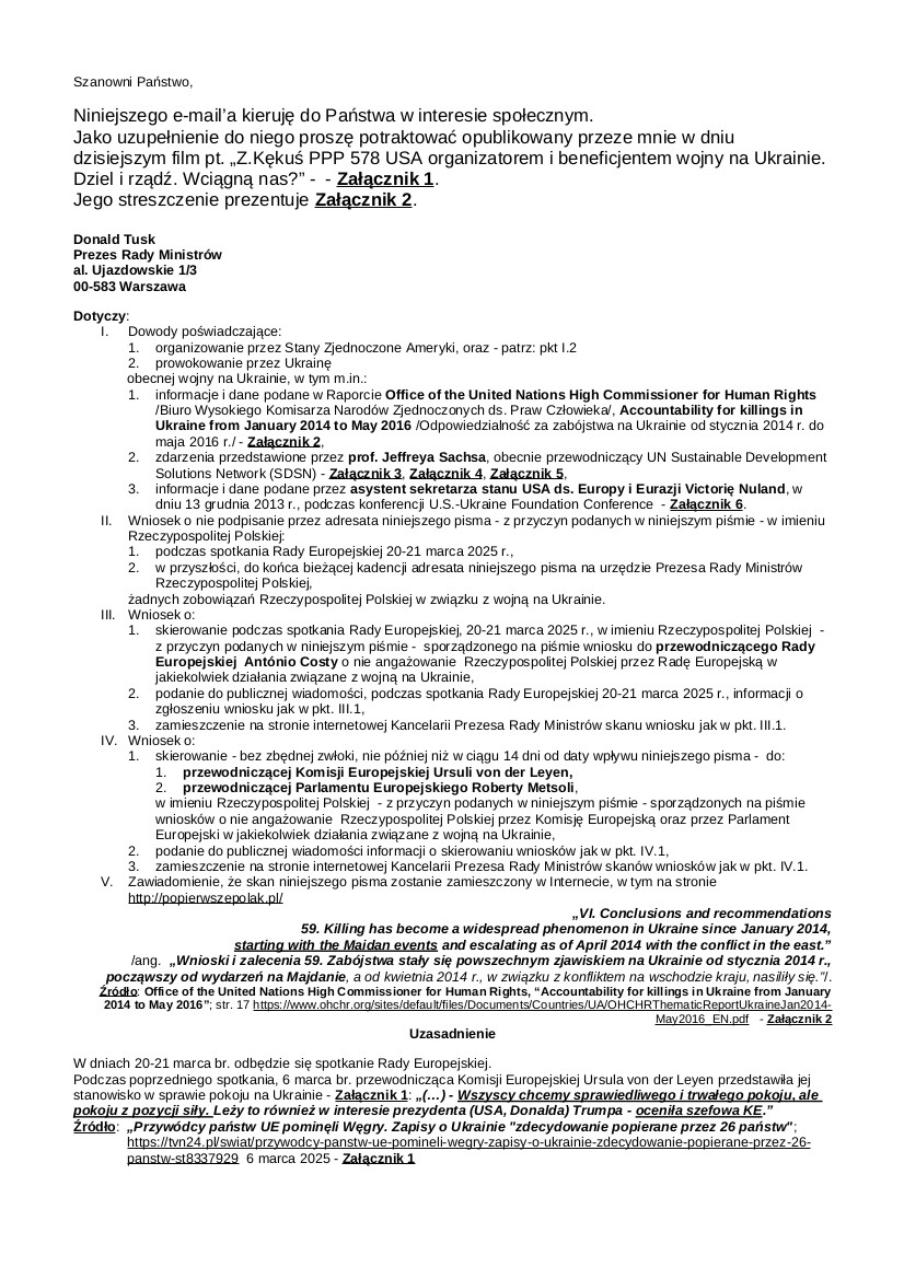 2025.03.18 E-mail Zbigniewa Kękusia do przedstawicieli opinii publicznej w sprawach: raportu Wysokiego Komisarza ds. Praw Człowieka Biura Narodów Zjednoczonych pt. „Odpowiedzialność za zabójstwa na Ukrainie od stycznia 2014 r. do maja 2016 r.” i jego tezy: „Zabójstwa stały się powszechnym zjawiskiem na Ukrainie od stycznia 2014 r., począwszy od wydarzeń na Majdanie, (…).”; oświadczeń prof.  Jeffreya Sachsa w sprawie organizatora i sponsora wydarzeń na Majdanie 2013-2014  oraz sprawcy zamachu stanu na Ukrainie w lutym 2014 r.; tezy – asystent sekretarza stanu USA ds. Europy i Eurazji, Victori Nuland z wystąpienia 13 grudnia 2013 r.: „Zainwestowaliśmy ponad 5 miliardów dolarów, aby pomóc Ukrainie w osiągnięciu tych i innych celów, które zapewnią bezpieczną, zamożną i demokratyczną Ukrainę.”; planu führerin Unii Europejskiej, przewodniczącej Komisji Europejskiej U. von der Leyen zadłużenia obywateli państw UE na kwotę od 150 do 800 mld euro na potrzebę kontynuowania wojny na Ukrainie; wniosku do D. Tuska, „drogiego Donalda” U. von der Leyen.