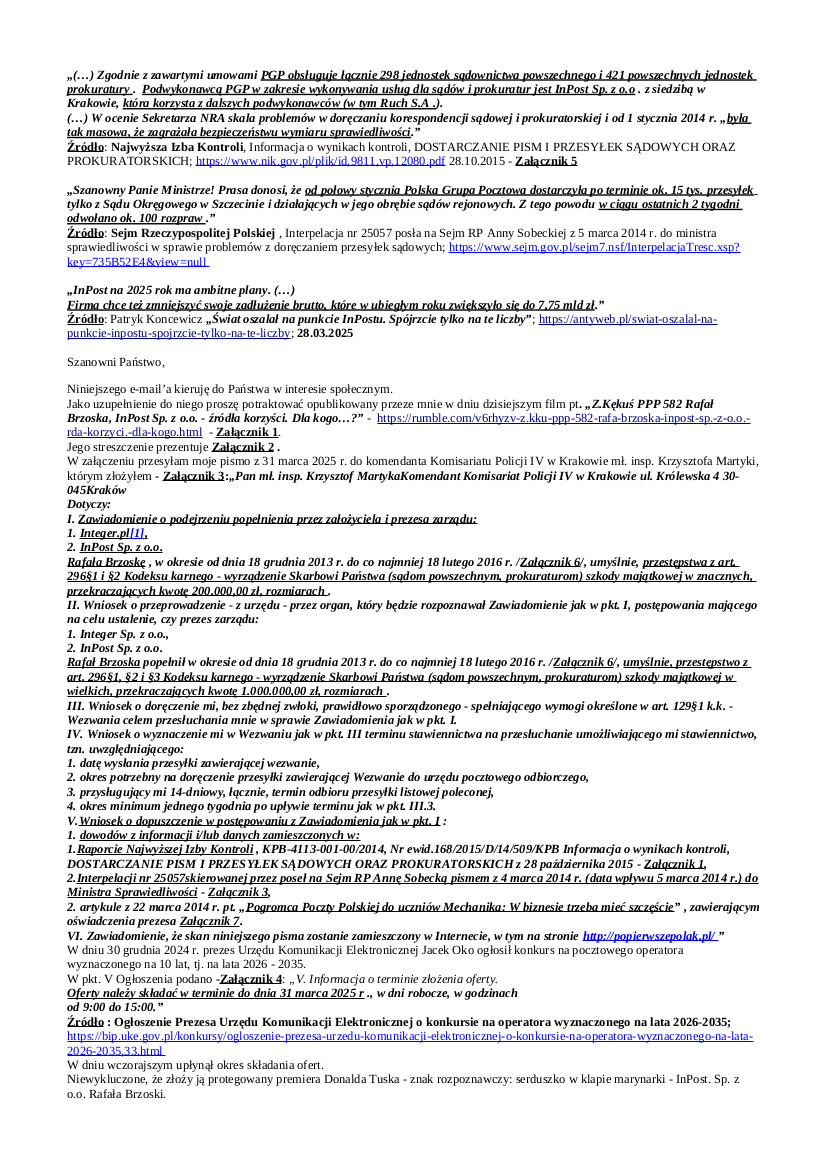 2025.04.01. E- mail Zbigniewa Kękusia w sprawach protegowanego Donalda Tuska, Rafała Brzoski, w tym: skierowanego do komendanta Komisariatu Policji IV w Krakowie mł. insp. Krzysztofa Martyki pismem z 31 marca zawiadomienia o podejrzeniu popełnienia przez Rafała Brzoskę, w okresie od 18 grudnia 2013 r. do co najmniej 18 lutego 2016 r. przestępstwa z art. 296 k.k.; wniosków do prezesa UKE Jacka Oko, prokuratora okręgowego w Krakowie Piotra Grądzkiego, p.o. szefa CBA Tomasza Strzelczyka, o doręczenie informacji o wynikach postępowań prowadzonych przez UKE, Prokuraturę w Krakowie i  CBA w sprawie Umów z 18 grudnia 2013 r. Skarbu Państwa – Sądu Apelacyjnego w Krakowie z Polską Grupą Pocztową S.A., i Skarbu Państwa – Prokuratora Generalnego z Polską Grupą Pocztową S.A., na „Świadczenie usług pocztowych w obrocie krajowym i zagranicznym w zakresie przyjmowania, przemieszczania i doręczania przesyłek pocztowych oraz zwrotu przesyłek niedoręczonych”, których podwykonawcą była InPost Sp. z o.o. Rafała Brzoski, który na podwykonawców drugiego stopnia wybrał kilka tysięcy kiosków Ruch S.A. oraz sklepy z mięsem, rybami, zabawkami, kwiatkami itp. itd., czyniąc je – przez oklejenie ich naklejkami z logo InPost Sp. z o.o. – na ponad dwa lata „urzędami pocztowymi” odbiorczymi dla milionów Polaków, którzy odebrać mieli 100.000.000 przesyłek, o wartości ok. 500.000.000,00 zł.