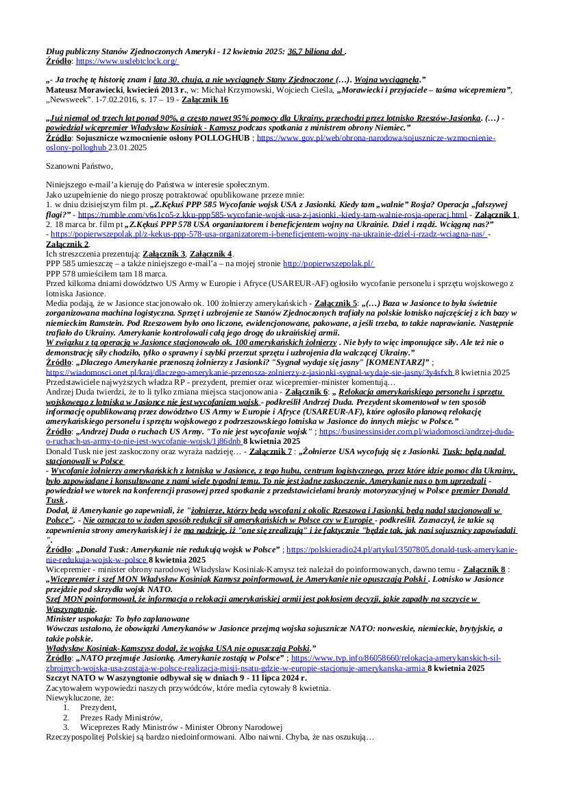 2025.04.14 E-mail Zbigniewa Kękusia do przedstawicieli opinii publicznej w sprawach:  wycofania żołnierzy USA z Jasionki; rozbieżności w przekazach A. Dudy, D. Tuska, W. Kosiniaka-Kamysza oraz dowódcy US Army w Europie i Afryce gen. Christophera Donahue; co W. Kosiniak-Kamysz ujawnił światu, w tym W. Putinowi, w styczniu 2025 r.: „Już niemal od trzech lat ponad 90%, a często nawet 95% pomocy dla Ukrainy, przechodzi przez lotnisko Rzeszów-Jasionka.” możliwego ataku Rosji na Jasionkę lub przeprowadzenia tam operacji „fałszywej flagi”; paradygmatu syjonistów wg twórcy syjonizmu Teodora Herzla: „Kiedy toniemy, stajemy się rewolucyjnym proletariatem, podległymi funkcjonariuszami rewolucyjnych partii; i jednocześnie kiedy się podnosimy, wstaje również ogromna siła pieniędzy.”; „zaparkowanego” do sierpnia br. bankructwa zadłużonych na 36,7 bln dol. masońsko-żydowsko-syjonistyczno-zbójecko-zdradzieckich USA; tezy historyka Mateusza Morawieckiego: „Lata 30. chuja, a nie wyciągnęły Stany Zjednoczone (…). Wojna wyciągnęła.”