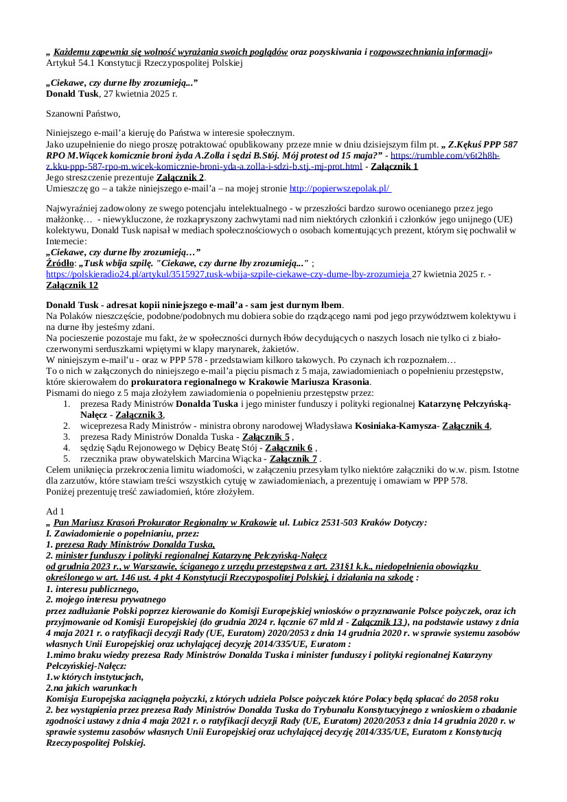 2025.05.07. E-mail Zbigniewa Kękusia do przedstawicieli opinii publicznej w sprawach: durnego łba Donalda Tuska; prezentacji innych durnych łbów  – m.in.  zadłużającej Polaków w Komisji Europejskiej na nieznanych jej warunkach minister Katrzyny Pełczyńskiej-Nałęcz i informującego publicznie ministra obrony Niemiec o znaczeniu dla Ukrainy w jej wojnie z Rosją lotniska w Rzeszowie-Jasionce – w zawiadomieniach o popełnieniu przestępstw skierowanych do prokuratora regionalnego w Krakowie Mariusza Krasonia; sprawiającej wrażenie psychopatki sędzi Sądu Rejonowego w Dębicy Beaty Stój, która wyłączona od 14 czerwca 2013 r. z mocy prawa z postępowania, w dniu 28 kwietnia 2014 r. nakazała Policji pozbawić  Z. Kękusia wolności i doprowadzić pod przymusem na badania psychiatryczne do Aresztu Śledczego w Krakowie; rzeczywistej liczby żydów w Polsce; usprawiedliwienia Z. Kękusia niestawiennictwa w dniu 9 maja w kierowanym przez komendanta Komisariatu Policji IV w Krakowie mł. insp. Krzysztofa Martykę; możliwego protestu Z. Kękusia od 15 maja przed Biurem Rzecznika Praw Obywatelskich samongradzajacego się – liczne nagrody w kwotach przekraczających 10 tys. zł podpisują mu jego podwładni – ogromnymi kwotami durnego łba, obrońcy funkcjonariuszy publicznych łamiących prawo, stronniczego, amoralnego  Marcina Wiącka.