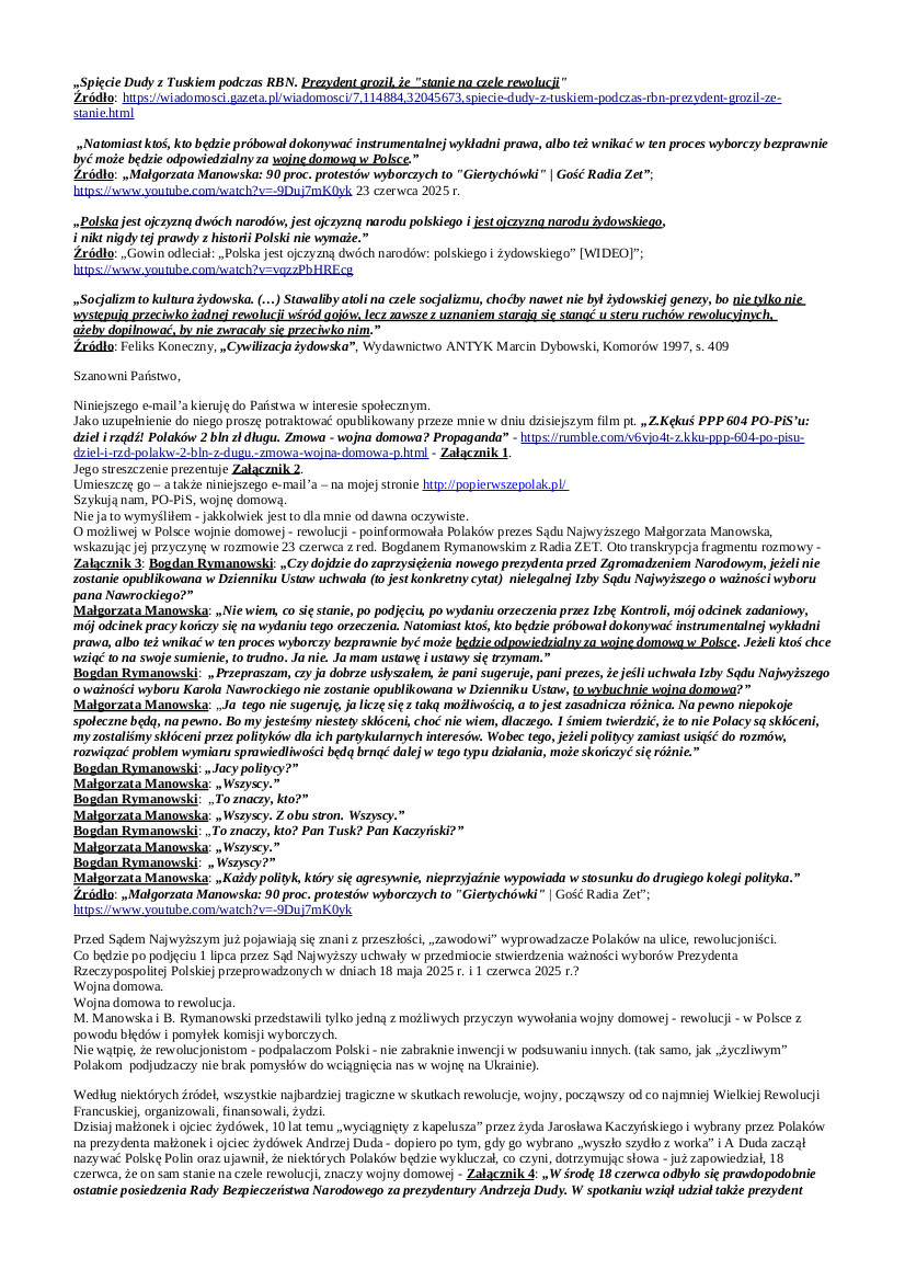 2025.06.30 E-mail Zbigniewa Kękusia do przedstawicieli opinii publicznej w sprawach: skuteczności metody „dziel i rządź”;  jednego ze skutku dwóch dekad rządów PO-PiS’u – ponad 2 bln zł długu Polaków;  działań PO-PiS’u na rzecz wywołania w Polsce wojny domowej; groźby A. Dudy, że on stanie na czele rewolucji; zasadności powtórzenia wyborów prezydenckich, w tym zwycięskiej dla PO-PiS’u I tury; wyjaśnienia, dlaczego Z. Kękuś zadedykował  red. K. Stanowskiemu opowieść o śmierci swej mamy – podobno na COVID-19;  apelu, żeby Polacy nie dali się PO-PiS’owi wyprowadzić na ulice; czy nas rządzący tak samo robią w konia w sprawie wojny na Ukrainie jak nas zrobili w sprawie COVID-19, na przykładzie: redaktora Krzysztofa Jakuba Stanowskiego, który w sprawie CIVID-19 dał się rządzącym robić w konia – m.in. był za segregacją sanitarną – oraz publicznie okazywał lekceważenie, pogardę ludziom zmarłym nie zaszczepionym przeciw COVID-19, aktora Macieja Musiała, który zachęcał młodzież do szczepienia się przeciw COVID-19