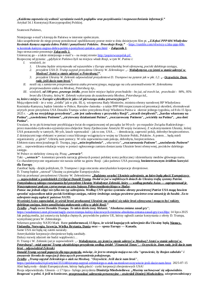 2025.07.23 E-mail Zbigniewa Kękusia do przedstawicieli opinii publicznej w sprawach: zmiany, w lipcu br., nastawienia prezydenta USA D. Trumpa do prezydenta Rosji W. Putina:  „zły na rosyjskiego prezydenta”, „nie jest zadowolony z przywódcy Rosji”, „stracił cierpliwość”, „bardzo wkurzony na Putina”, „zawiedziony Putinem”, „zirytowany działaniami Putina”, „rozczarowany Putinem”, „wściekły na Putina”,  „ma dość Putina”; zapowiedzi D. Trumpa o dostarczaniu Ukrainie broni ofensywnej, pocisków dalekiego zasięgu; zapowiedzi D. Trumpa: „-Będziemy wysyłać Ukrainie uzbrojenie, za które będą płacić Europejczycy.”; wymiany zdań między D. Trumpem i W. Zełenskim: – „Wołodymyrze, czy jesteś w stanie uderzyć w Moskwę? Jesteś w stanie uderzyć w Petersburg? – miał zapytać Trump ukraińskiego prezydenta według źródeł „Financial Times”. – Oczywiście. Dam radę, jeśli dacie nam broń – odpowiedział Zełenski.”; zapowiedzi W. Puitna z 6 lutego 2024 r.: „Zapytany, czy wyobraża sobie scenariusz, w którym wysłałby rosyjskie wojska do Polski, członka NATO, Putin odpowiedział: „Tylko w jednym przypadku, jeśli Polska zaatakuje Rosję.”