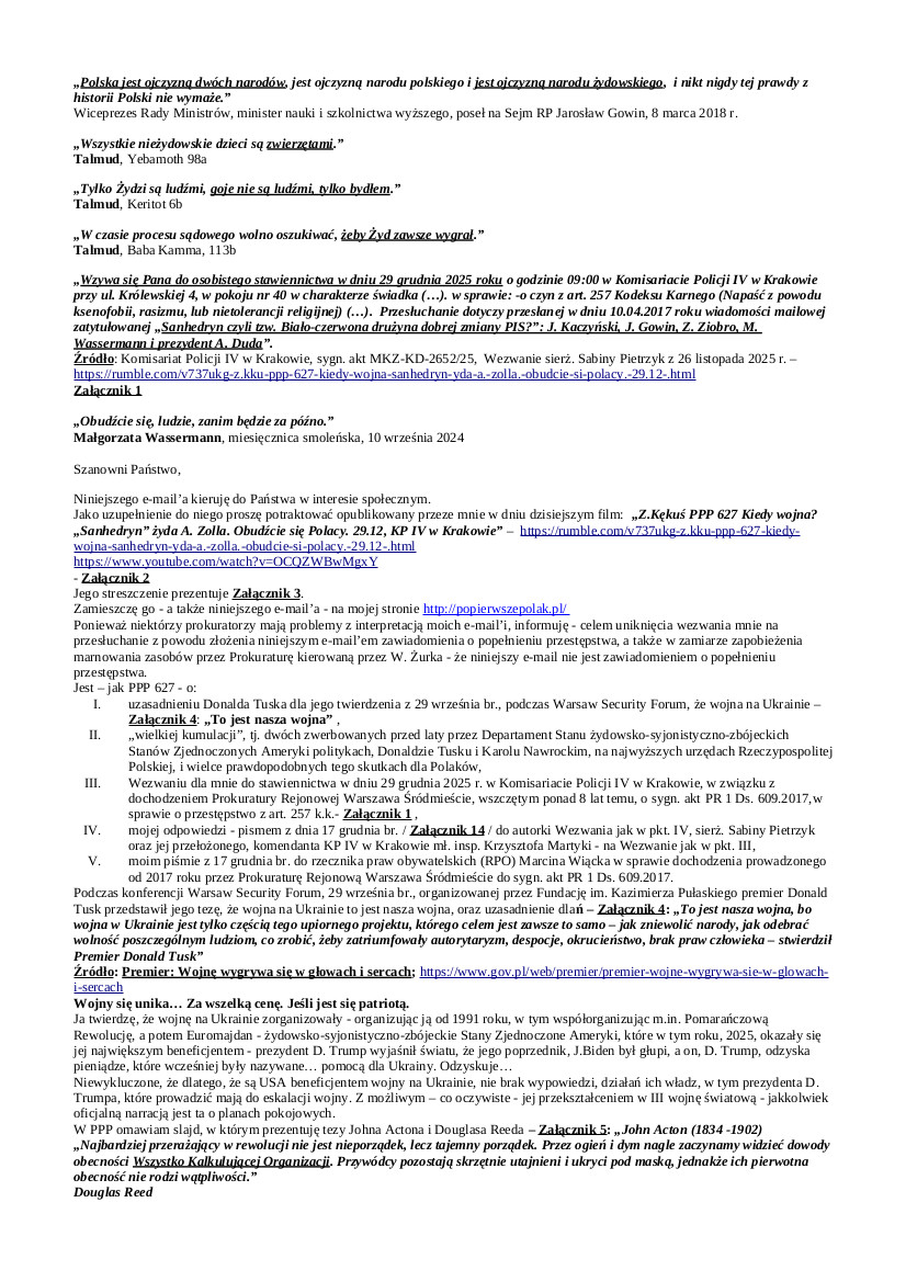 2025.19.12 E-mail Zbigniewa Kękusia do przedstawicieli opinii publicznej w sprawach: 1. skutków dla Polaków prawdy według Jarosława Gowina: „Polska jest ojczyzną dwóch narodów, jest ojczyzną narodu polskiego i jest ojczyzną narodu żydowskiego, i nikt nigdy tej prawdy z historii Polski nie wymaże.” 2. twierdzenia Donalda Tuska: „To jest nasza wojna, bo wojna w Ukrainie jest tylko częścią tego upiornego projektu, którego celem jest zawsze to samo – jak zniewolić narody, jak odebrać wolność poszczególnym ludziom, co zrobić, żeby zatriumfowały autorytaryzm, despocje, okrucieństwo, brak praw człowieka.” 3. zwerbowania Donalda Tuska i Karola Nawrockiego przed laty przez Departament Stanu USA, szkolenia ich w USA z celów polityki zagranicznej USA, i możliwych tego skutków dla Polaków, 4. odbierania Polakom wolności, okrucieństwa funkcjonariuszy publicznych, naruszania praw człowieka i obywatela – supremacji reguł Talmudu nad prawem Rzeczypospolitej Polskiej, 5. wezwania Z. Kękusia do stawiennictwa w KP IV w Krakowie w dniu 29 grudnia 2025 r. w sprawie z art. 257 k.k., z powodu e-mail’a z 10 kwietnia 2017 r. pt.: „Sanhedryn czyli tzw. Biało-czerwona drużyna dobrej zmiany PIS?”: J. Kaczyński, J. Gowin, Z. Ziobro, M. Wassermann i prezydent A. Duda”, 6. poinformowania przez Z. Kękusia autorki wezwania jak w pkt. 5, sierż. Sabiny Pietrzyk, i jej przełożonego, mł. insp. Krzysztofa Martyki, że Z. Kękuś jest autorem e-mail’a z 10.04.2017 r. i że osobiście go przesłał do przedstawicieli opinii publicznej, 7. wniosku Z.Kękusia do RPO Marcina Wiącka w sprawie prowadzonego od 8 lat przez Prokuraturę Rejonową Warszawa Śródmieście dochodzenia z uczestnictwem Z. Kękusia, w sprawie z art. 257 k.k., do sygn. akt PR 1 Ds. 609.2017.