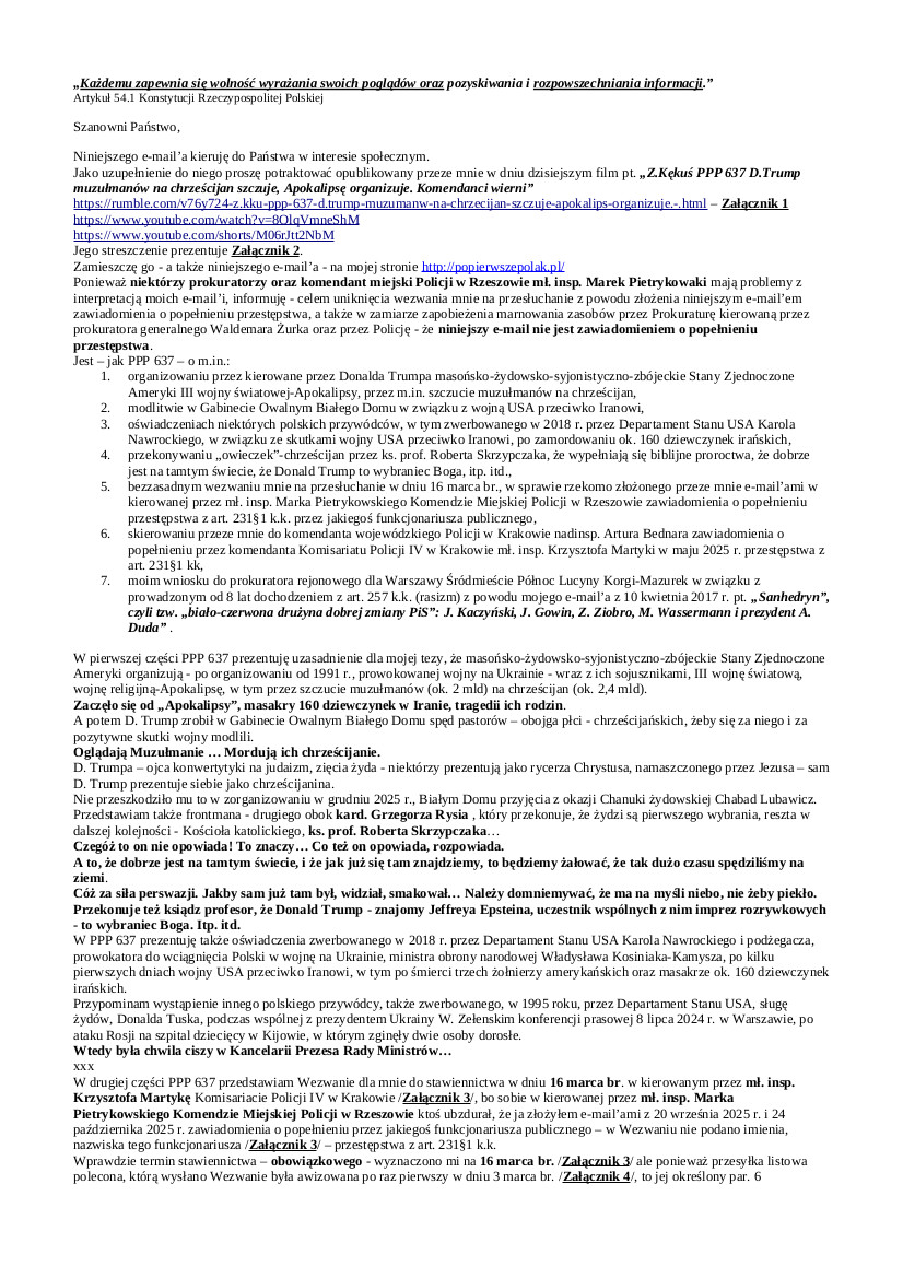 2026.03.10 E-mail Zbigniewa Kękusia do przedstawicieli opinii publicznej w sprawach: organizowania przez kierowane przez Donalda Trumpa masońsko-żydowsko-syjonistyczno-zbójeckie Stany Zjednoczone Ameryki III wojny światowej-Apokalipsy, przez m.in. szczucie muzułmanów na chrześcijan; oświadczeń niektórych polskich przywódców w związku ze skutkami wojny USA z Iranem, po zamordowaniu ok. 160 dziewczynek irańskich; przekonywaniu „owieczek”-chrześcijan przez ks. prof. Roberta Skrzypczaka, że wypełniają się biblijne proroctwa, że dobrze jest na tamtym świecie, że Donald Trump to wybraniec Boga, itp. itd.; bezzasadnego wezwania Z. Kękusia na przesłuchanie 16 marca br., w sprawie rzekomo złożonego przez Z. Kękusia e-mail’ami w kierowanej przez mł. insp. Marka Pietrykowskiego Komendzie Miejskiej Policji w Rzeszowie zawiadomienia o popełnieniu przestępstwa z art. 231§1 k.k. przez funkcjonariusza publicznego; wniosku Z. Kękusia do prokuratora rejonowego dla Warszawy Śródmieścia-Północ Lucyny Korgi-Mazurek w sprawie prowadzonego od 8 lat dochodzenia z art. 257 k.k., w związku z e-mail’em Z.Kękusia z 10 kwietnia 2017 r. pt. „Sanhedryn”, czyli tzw. „biało-czerwona drużyna dobrej zmiany PiS”: J. Kaczyński, J. Gowin, Z. Ziobro, M. Wassermann i prezydent A. Duda”.