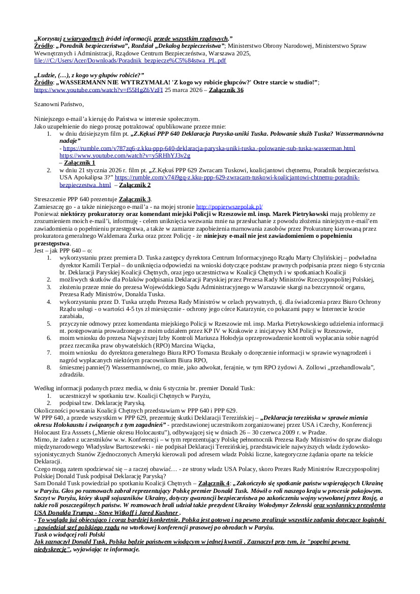 2026.04.07 E-mail Zbigniewa Kękusia do przedstawicieli opinii publicznej w sprawach: nie udostępnienia przez premiera Donalda Tuska informacji publicznej w sprawach jego uczestnictwa w Koalicji Chętnych i podpisania Deklaracji Paryskiej z 06.01.2026 r.; skargi do prezesa WSA w Warszawie na bezczynność premiera D. Tuska; wykorzystywania przez D. Tuska urzędu Prezesa Rady Ministrów w celach prywatnych; skargi na przewlekłość postępowania prowadzonego przez Komendę Miejską Policji w Rzeszowie kierowaną przez mł. insp. Marka Pietrykowskiego oraz jego odmowy udzielenia odpowiedzi na wnioski; wniosku do prezesa NIK Mariusza Haładyja o przeprowadzenie kontroli w sprawie nagród uznaniowych wypłacanych sobie przez RPO Marcina Wiącka; wniosku do dyrektora generalnego Biura RPO Tomasza Bzukały w sprawie wynagrodzeń i nagród w Biurze RPO; śmiesznej, cwanej panny(?) Wassermannówny, zdrajcy.