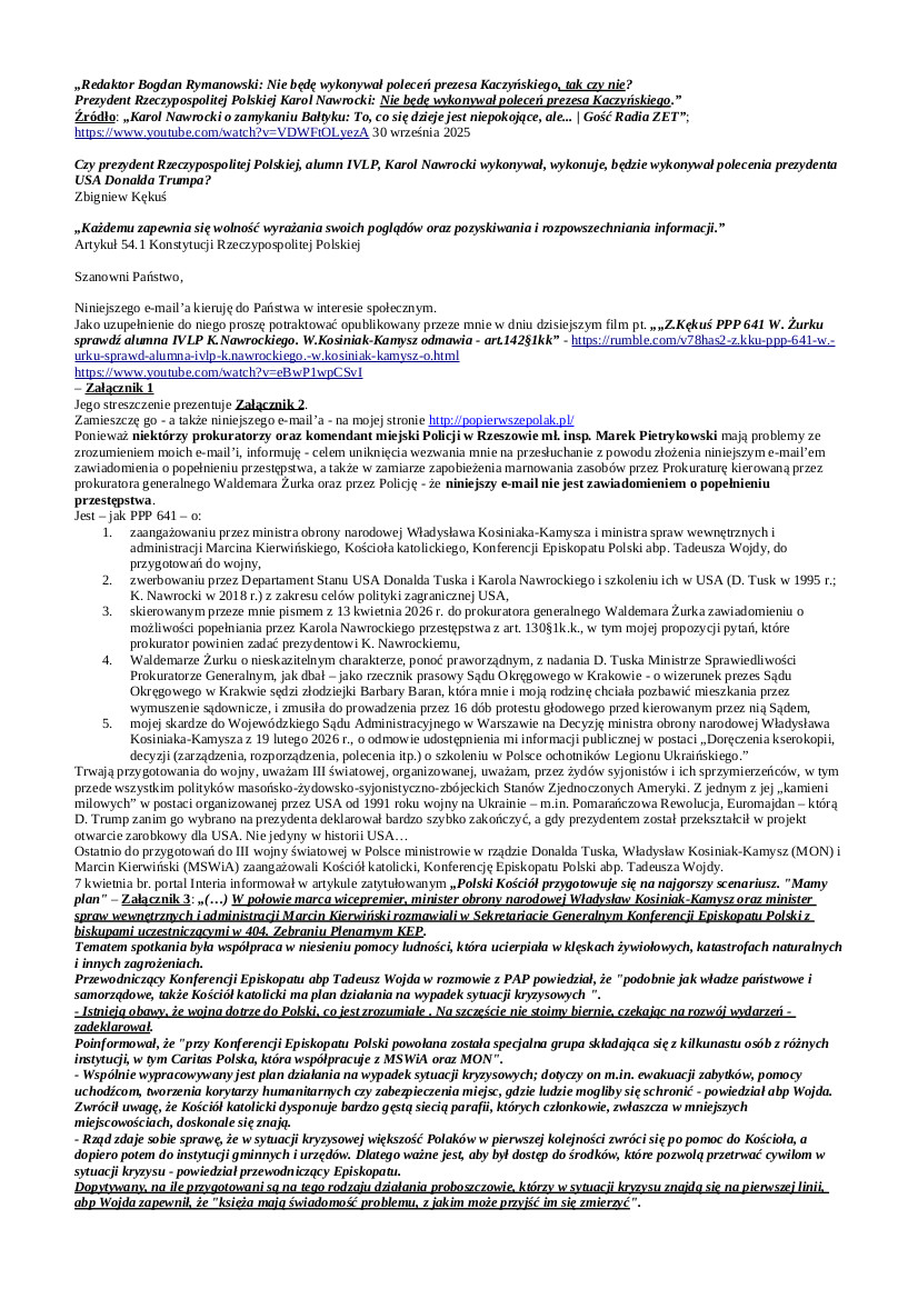 2026.04.14 E-mail Zbigniewa Kękusia do przedstawicieli opinii publicznej w sprawach: zaangażowania przez ministrów rządu D. Tuska, W. Kosiniaka-Kamysza i M. Kierwińskiego, Konferencji Episkopatu Polski w przygotowania do wojny; preselekcji, tj. zwerbowania przez Departament Stanu USA m.in. Donalda Tuska i Karola Nawrockiego i szkoleniu ich w USA z zakresu celów polityki zagranicznej USA; zawiadomienia prokuratora generalnego W. Żurka o możliwości popełniania przez K. Nawrockiego przestępstwa z art. 130§1k.k.; nieskazitelnego charakteru Waldemara Żurka, wybrańca D. Tuska na Ministra Sprawiedliwości Prokuratora Generalnego; skargi do Wojewódzkiego Sądu Administracyjnego w Warszawie na Decyzję ministra obrony narodowej W. Kosiniaka-Kamysza z 19.02.2026 r. o odmowie – ponownej – udostępnienia informacji publicznej.