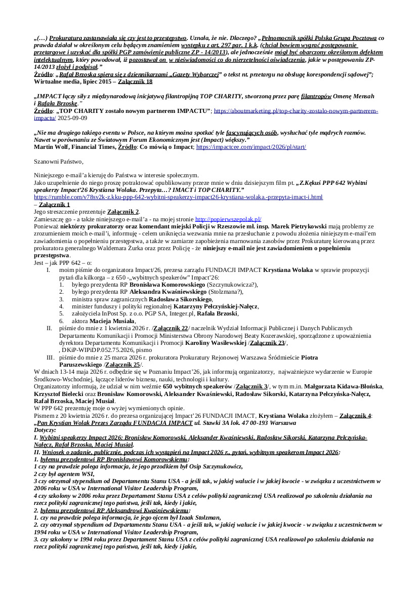 2026.04.21 E-mail Zbigniewa Kękusia do przedstawicieli opinii publicznej w sprawach: pisma do Krystiana Wolaka w sprawie niektórych wybitnych speakerów – Bronisław Komorowski, Aleksander Kwaśniewski, Radosław Sikorski, Katarzyna Pełczyńska-Nałęcz, Rafał Brzoska, Maciej Musiał – organizowanego przez niego w dniach 13, 14 maja 2026 r., w Poznaniu, Impact’26, najważniejszego wydarzenia w Europie Środkowo-Wschodniej, łączącego liderów biznesu, nauki, technologii i kultury; propozycji Z. Kękusia dla K. Wolaka w sprawie prezentacji podczas Impact’26 nt. jakości usług świadczonych przez dwa lata milionom Polaków przez PGP S.A.; uchylania się ministra Władysława Kosiniaka od zwrócenia Z. Kękusiowi kwoty 100,00 zł, zasądzonej wyrokiem WSA w Warszawie z 29.10.2025 r.; wezwania dla Z. Kękusia prokuratora Prokuratury Rejonowej Warszawa Śródmieście Piotra Paruszewskiego.