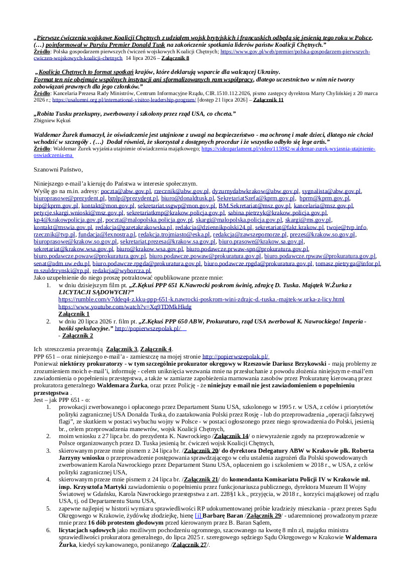 2026.07.28 E-mail Zbigniewa Kękusia do przedstawicieli opinii publicznej w sprawach: zapowiedzi D. Tuska sprowadzenia do Polski jesienią 2026 r. wojsk nieformalnej Koalicji Chętnych, i wniosku w tej sprawie Z. Kękusia do prezydenta K. Nawrockiego; zawiadomienia przez Z. Kękusia dyrektora Delegatury ABW w Krakowie płk. Roberta Jarzyny i komendanta KP IV w Krakowie mł. insp. Krzysztofa Martyki o zwerbowaniu przez rząd USA funkcjonariusza publicznego K. Nawrockiego oraz o przyjęciu przez niego korzyści majątkowej od rządu USA; licytacji sądowych jako możliwym źródle pochodzenia ogromnego, szacowanego na 8 mln zł, majątku, do lipca 2025 r. szeregowego sędziego, od 24.07.2025 r. ministra sprawiedliwości prokuratora generalnego w rządzie D. Tuska, Waldemara Żurka; usług obrony świadczonych przez podwładnych prokuratora generalnego W. Żurka niektórym funkcjonariuszom publicznym; 25 nagród uznaniowych na kwotę 291.510,00 wypłaconych sobie od listopada 2021 r. do grudnia 2025 r. przez RPO, dr hab. prof. UW Marcina Wiącka.