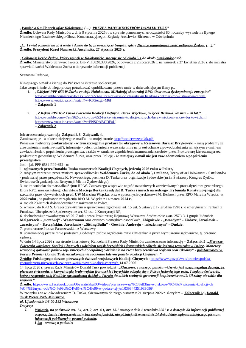 2025.08.25. E-mail Zbigniewa Kękusia do przedstawicieli opinii publicznej w sprawach: ogłoszonych przez Donalda Tuska manewrach tzw. Koalicji Chętnych jesienią 2026 r. w Polsce; rażącego zaniżenia przez ministra W. Żurka, do od około 5,1 mln, liczby ofiar Holokaustu – 6 mln – podawanej przez Karola Nawrockiego, D. Tuska oraz największe organizacje żydowskie, m.in. Światowy Kongres Żydów, Światową Organizację ds. Restytucji Mienia Żydowskiego; wniosku do prezesa NIK Mariusza Haładyja o przeprowadzenie kontroli wypłacania nagród uznaniowych w Biurze RPO, w tym byłemu rzecznikowi prof. UW Marcinowi Wiąckowi; wniosku do RPO Sylwii Gregorczyk-Abram o sprawdzenie zgodności art. 15 ust. 5 ustawy z 17 grudnia 1998 r. o emeryturach i rentach z Funduszu Ubezpieczeń Społecznych z art. 32 ust. 2 Konstytucji RP; prokuratora Piotra Paruszewskiego z Warszawy; Małgorzaty – „uczciwej” – Wassermann oraz czterech niemęskich osobników, Zbigniewa – „twardego” – Ziobry, Jarosława – „uczciwego” – Kaczyńskiego, Jarosława – „ Sitting Bulla” – Gowina, Andrzeja – „niezłomnego” – Dudy; udaremnionej protestem głodowym próbie zagrabienia mieszkania przez przemoc sądową sędziów Barbary Baran i Michała Niedźwiedzia