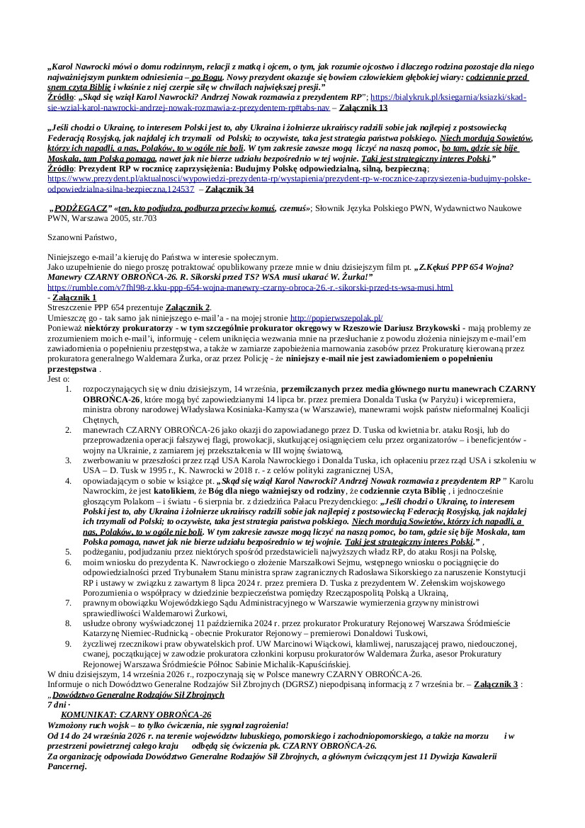2026.09.14 E-mail Zbigniewa Kękusia do przedstawicieli opinii publicznej w sprawach: Odbywających się w Polsce od 14 do 24 września manewrach CZARNY OBROŃCA-26, które mogą być zapowiedzianymi 14 lipca br. przez premiera Donalda Tuska i wicepremiera, ministra obrony narodowej Władysława Kosiniaka-Kamysza, manewrami wojsk państw nieformalnej Koalicji Chętnych, tj. manewrami z udziałem wojsk: Polski, Francji, Niemiec, USA, Turcji, Wielkiej Brytanii i innych („pozostałych sojuszników”); wniosku Z. Kękusia do prezydenta K. Nawrockiego o złożenie Marszałkowi Sejmu, wstępnego wniosku o pociągnięcie do odpowiedzialności przed Trybunałem Stanu ministra spraw zagranicznych Radosława Sikorskiego; prawnym obowiązku WSA w Warszawie wymierzenia grzywny ministrowi sprawiedliwości Waldemarowi Żurkowi; usłudze obrony wyświadczonej 11 października 2024 r. przez prokurator Prokuratury Rejonowej Warszawa Śródmieście Katarzynę Niemiec-Rudnicką premierowi Donaldowi Tuskowi; notorycznie naruszającej prawo, kłamliwej obrończyni RPO, prof. UW Marcina Wiącka, asesor Prokuratury Rejonowej Warszawa Śródmieście-Północ Sabiny Michalik-Kapuścińskiej