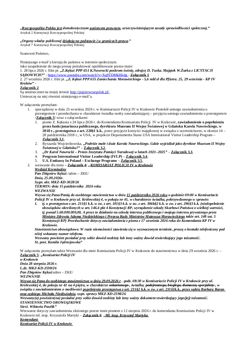 2026.09.25 E-mail Zbigniewa Kękusia do przedstawicieli opinii publicznej w sprawach: przesłuchania Z. Kękusia 25.09.2026 r. w KP IV w Krakowie w sprawie popełnienia przez funkcjonariusza publicznego, dyrektora Muzeum II Wojny Światowej w Gdańsku Karola Nawrockiego, w 2018 r., przestępstwa z art. 228 par. 1 k.k.; Wezwania dla Z. Kękusia na przesłuchanie 15.10 w sprawie popełnienia przez ministra zdrowia Adama Niedzielskiego i przez  prezesa Rady Ministrów Mateusza Morawieckiego, w okresie od grudnia 2020 r. do 20 maja 2021 r., przestępstwa z art. 231 k.k. (w zw. z art. 101§3 k.k.), w zw. z art. 306b§2 k.k., w zw. z art. 296§3 k.k., niedopełnienia obowiązków określonych w art. 146.4 pkt 4 Konstytucji RP (M. Morawiecki także w art. 148 ust. 5 Konstytucji RP), wyrządzenia szkody Skarbowi Państwa o wielkiej wartości, tj. o wartości ponad 5.600.000.000,00 zł; wezwania dla Z. Kękusia do stawiennictwa w KP IV w Krakowie 29 września w sprawie zawiadomienia o popełnieniu przez prezesa Sądu Okręgowego w Krakowie Barbarę Baran i wiceprezesa Michała Niedźwiedzia przestępstwa z art. 231§2 k.k. w zw. z art. 231§1 k.k., polegającego na niedopełnieniu obowiązku określonego w art. 40 Konstytucji RP – „Nikt nie może być poddany torturom ani okrutnemu, nieludzkiemu lub poniżającemu traktowaniu i karaniu.”